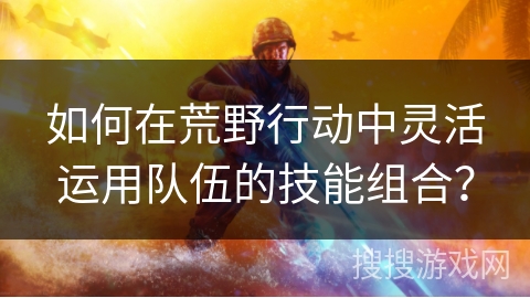 如何在荒野行动中灵活运用队伍的技能组合？