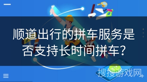 顺道出行的拼车服务是否支持长时间拼车？