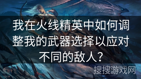 我在火线精英中如何调整我的武器选择以应对不同的敌人？