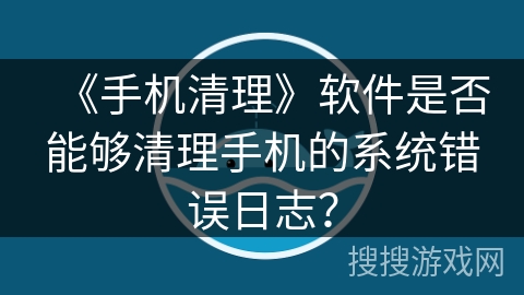 《手机清理》软件是否能够清理手机的系统错误日志？