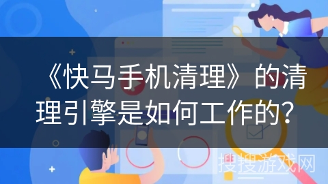 《快马手机清理》的清理引擎是如何工作的？