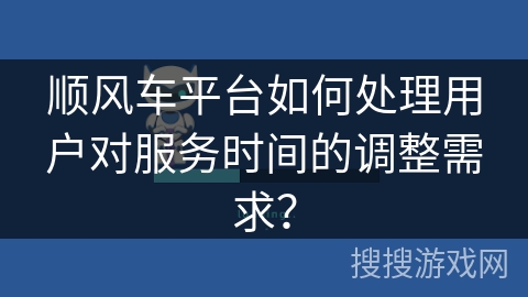 顺风车平台如何处理用户对服务时间的调整需求？