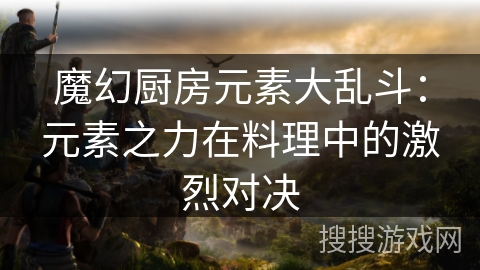 魔幻厨房元素大乱斗：元素之力在料理中的激烈对决