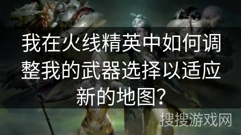 我在火线精英中如何调整我的武器选择以适应新的地图？