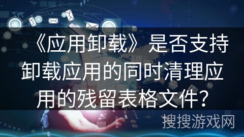 《应用卸载》是否支持卸载应用的同时清理应用的残留表格文件？