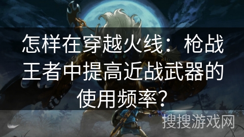 怎样在穿越火线：枪战王者中提高近战武器的使用频率？