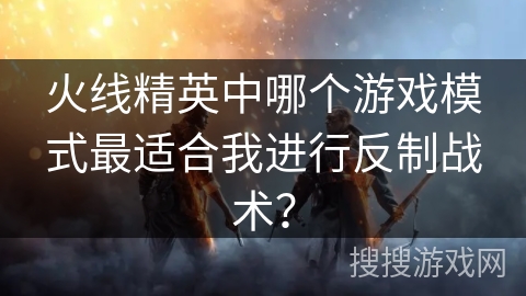火线精英中哪个游戏模式最适合我进行反制战术？