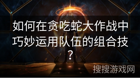 如何在贪吃蛇大作战中巧妙运用队伍的组合技？