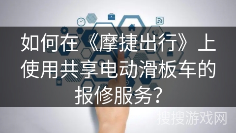 如何在《摩捷出行》上使用共享电动滑板车的报修服务? 如何在《摩捷出行》上使用共享电动滑板车的报修服务?