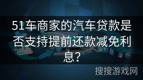 51车商家的汽车贷款是否支持提前还款减免利息？