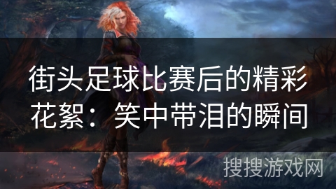 街头足球比赛后的精彩花絮:笑中带泪的瞬间 街头足球比赛后的精彩花絮:笑中带泪的瞬间