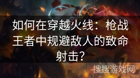 如何在穿越火线：枪战王者中规避敌人的致命射击？