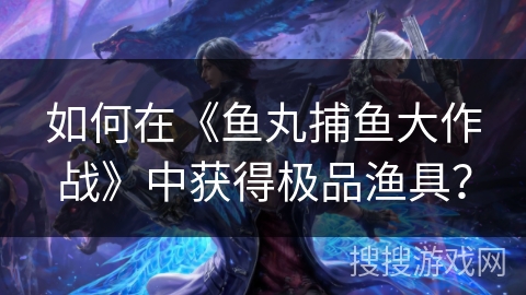 如何在《鱼丸捕鱼大作战》中获得极品渔具？