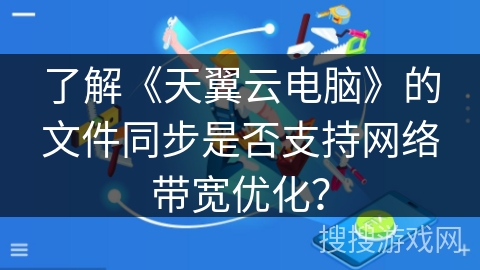 了解《天翼云电脑》的文件同步是否支持网络带宽优化？