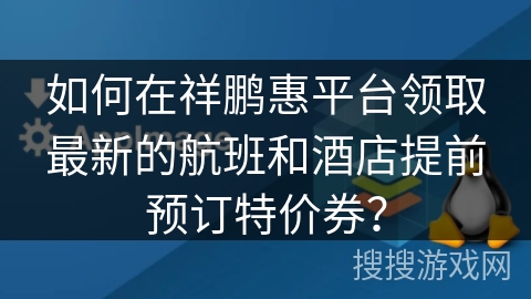 如何在祥鹏惠平台领取最新的航班和酒店提前预订特价券？
