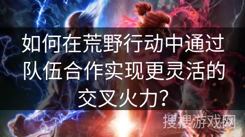 如何在荒野行动中通过队伍合作实现更灵活的交叉火力？