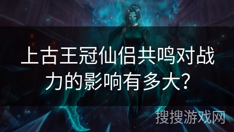 上古王冠仙侣共鸣对战力的影响有多大？