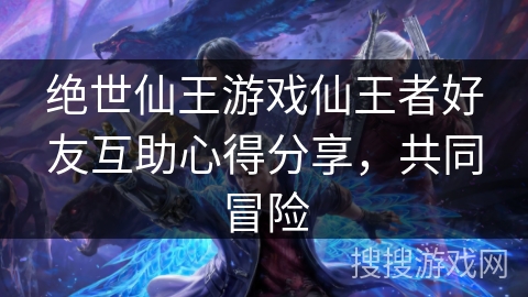 绝世仙王游戏仙王者好友互助心得分享,共同冒险 绝世仙王游戏仙王者好友互助心得分享,共同冒险