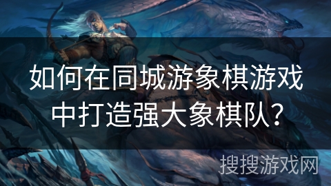 如何在同城游象棋游戏中打造强大象棋队？