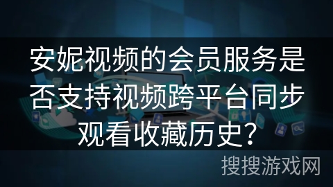 安妮视频的会员服务是否支持视频跨平台同步观看收藏历史？