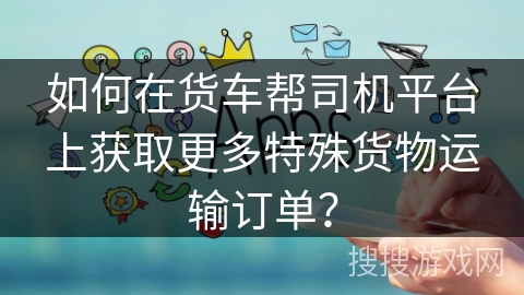如何在货车帮司机平台上获取更多特殊货物运输订单？