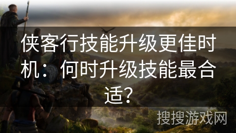 侠客行技能升级更佳时机:何时升级技能最合适? 侠客行技能升级更佳时机:何时升级技能最合适?
