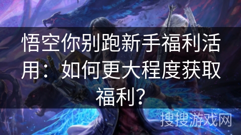 悟空你别跑新手福利活用:如何更大程度获取福利? 悟空你别跑新手福利活用:如何更大程度获取福利?