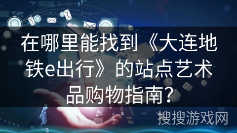 在哪里能找到《大连地铁e出行》的站点艺术品购物指南? 在哪里能找到《大连地铁e出行》的站点艺术品购物指南?