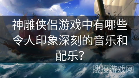 神雕侠侣游戏中有哪些令人印象深刻的音乐和配乐? 神雕侠侣游戏中有哪些令人印象深刻的音乐和配乐?