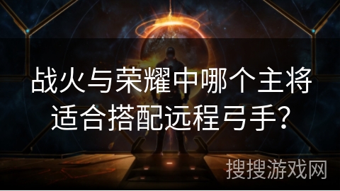 战火与荣耀中哪个主将适合搭配远程弓手? 战火与荣耀中哪个主将适合搭配远程弓手?