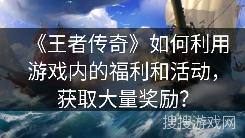 《王者传奇》如何利用游戏内的福利和活动，获取大量奖励？