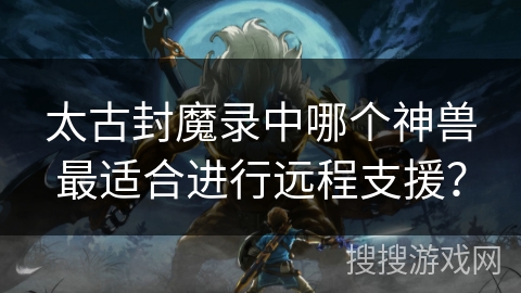 太古封魔录中哪个神兽最适合进行远程支援？