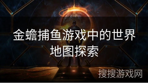 金蟾捕鱼游戏中的世界地图探索