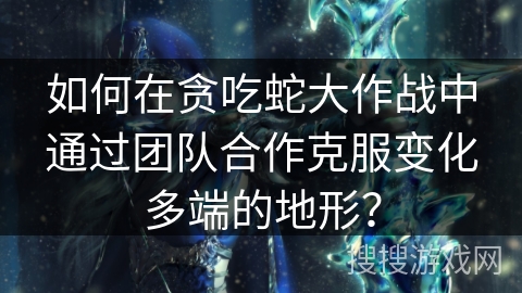 如何在贪吃蛇大作战中通过团队合作克服变化多端的地形？