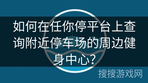 如何在任你停平台上查询附近停车场的周边健身中心? 如何在任你停平台上查询附近停车场的周边健身中心?