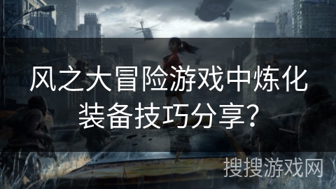 风之大冒险游戏中炼化装备技巧分享? 风之大冒险游戏中炼化装备技巧分享?