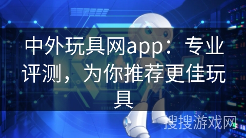 中外玩具网app：专业评测，为你推荐更佳玩具