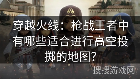 穿越火线：枪战王者中有哪些适合进行高空投掷的地图？