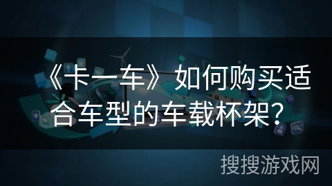 《卡一车》如何购买适合车型的车载杯架？