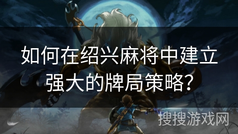 如何在绍兴麻将中建立强大的牌局策略？