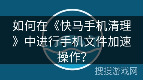 如何在《快马手机清理》中进行手机文件加速操作？