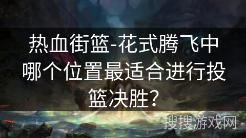 热血街篮-花式腾飞中哪个位置最适合进行投篮决胜？