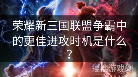 荣耀新三国联盟争霸中的更佳进攻时机是什么？