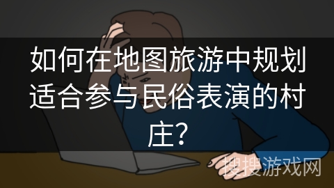如何在地图旅游中规划适合参与民俗表演的村庄？
