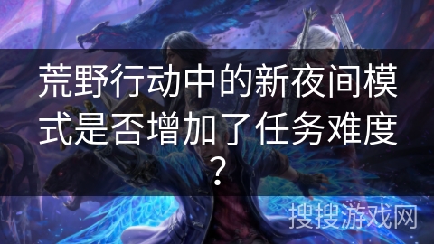 荒野行动中的新夜间模式是否增加了任务难度？