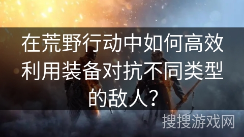 在荒野行动中如何高效利用装备对抗不同类型的敌人？