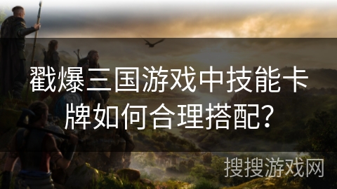 戳爆三国游戏中技能卡牌如何合理搭配? 戳爆三国游戏中技能卡牌如何合理搭配?