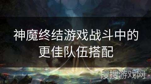 神魔终结游戏战斗中的更佳队伍搭配