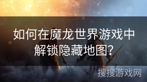 如何在魔龙世界游戏中解锁隐藏地图？