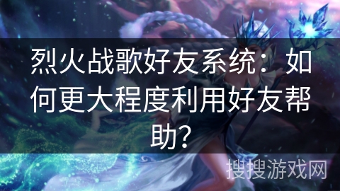 烈火战歌好友系统：如何更大程度利用好友帮助？